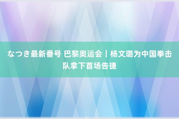 なつき最新番号 巴黎奥运会｜杨文璐为中国拳击队拿下首场告捷