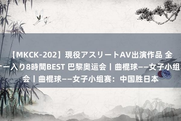 【MKCK-202】現役アスリートAV出演作品 全8TITLE全コーナー入り8時間BEST 巴黎奥运会丨曲棍球——女子小组赛：中国胜日本