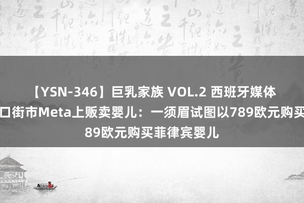 【YSN-346】巨乳家族 VOL.2 西班牙媒体爆东说念主口街市Meta上贩卖婴儿：一须眉试图以789欧元购买菲律宾婴儿