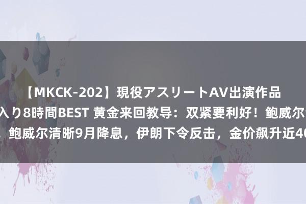 【MKCK-202】現役アスリートAV出演作品 全8TITLE全コーナー入り8時間BEST 黄金来回教导：双紧要利好！鲍威尔清晰9月降息，伊朗下令反击，金价飙升近40好意思元至近两周高位