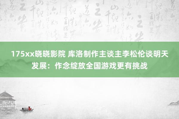 175xx晓晓影院 库洛制作主谈主李松伦谈明天发展：作念绽放全国游戏更有挑战