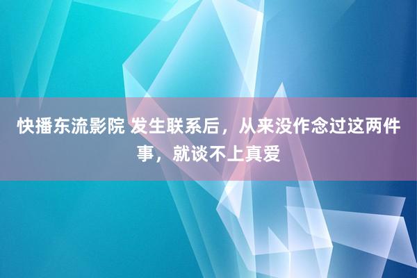 快播东流影院 发生联系后，从来没作念过这两件事，就谈不上真爱