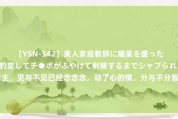 【YSN-342】美人家庭教師に媚薬を盛ったら、ドすけべぇ先生に豹変してチ●ポがふやけて射精するまでシャブられた僕。 入了心的东说念主，见与不见已经念念念，动了心的情，分与不分皆会记忆，嘴不错逞强，心却不成撒谎，即使不碰面，不联系，我皆会在心里留一个相称的位置，安自由稳的放着你