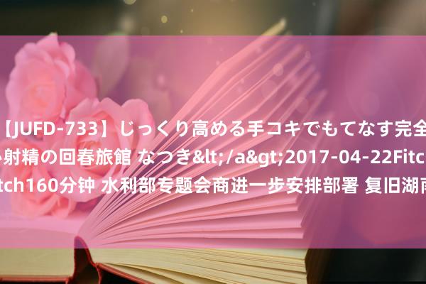 【JUFD-733】じっくり高める手コキでもてなす完全勃起ともの凄い射精の回春旅館 なつき</a>2017-04-22Fitch&$Fitch160分钟 水利部专题会商进一步安排部署 复旧湖南湘潭县涓水堤防决口处理责任