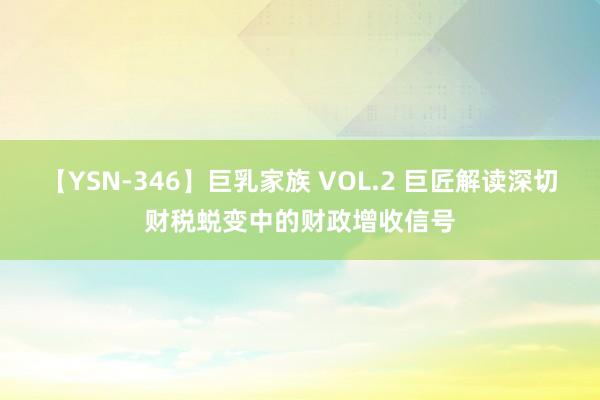 【YSN-346】巨乳家族 VOL.2 巨匠解读深切财税蜕变中的财政增收信号