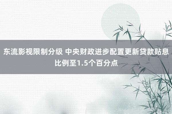 东流影视限制分级 中央财政进步配置更新贷款贴息比例至1.5个百分点