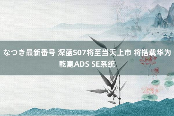 なつき最新番号 深蓝S07将至当天上市 将搭载华为乾崑ADS SE系统