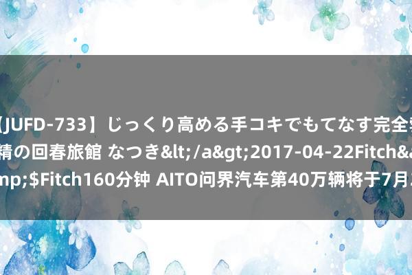 【JUFD-733】じっくり高める手コキでもてなす完全勃起ともの凄い射精の回春旅館 なつき</a>2017-04-22Fitch&$Fitch160分钟 AITO问界汽车第40万辆将于7月28日下线 又一里程碑