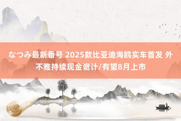 なつみ最新番号 2025款比亚迪海鸥实车首发 外不雅持续现金诡计/有望8月上市