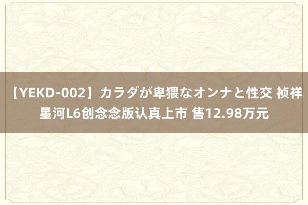 【YEKD-002】カラダが卑猥なオンナと性交 祯祥星河L6创念念版认真上市 售12.98万元