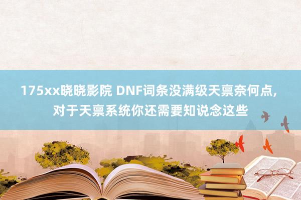 175xx晓晓影院 DNF词条没满级天禀奈何点， 对于天禀系统你还需要知说念这些