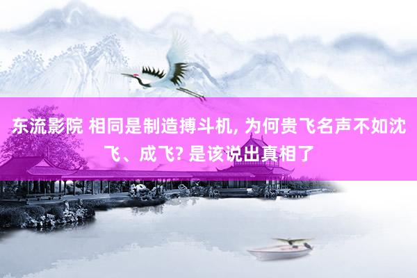 东流影院 相同是制造搏斗机， 为何贵飞名声不如沈飞、成飞? 是该说出真相了