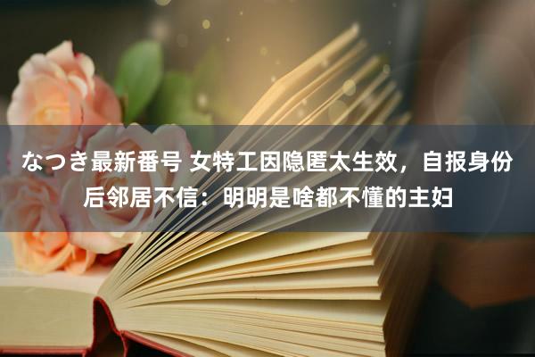 なつき最新番号 女特工因隐匿太生效，自报身份后邻居不信：明明是啥都不懂的主妇