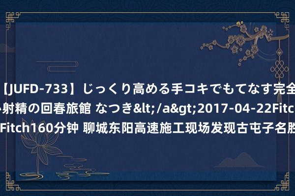 【JUFD-733】じっくり高める手コキでもてなす完全勃起ともの凄い射精の回春旅館 なつき</a>2017-04-22Fitch&$Fitch160分钟 聊城东阳高速施工现场发现古屯子名胜，预测10月份完成发掘使命