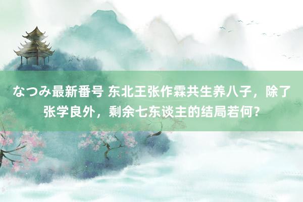 なつみ最新番号 东北王张作霖共生养八子，除了张学良外，剩余七东谈主的结局若何？