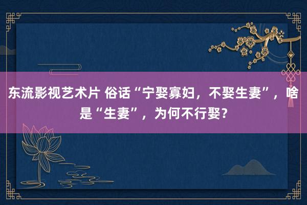 东流影视艺术片 俗话“宁娶寡妇，不娶生妻”，啥是“生妻”，为何不行娶？