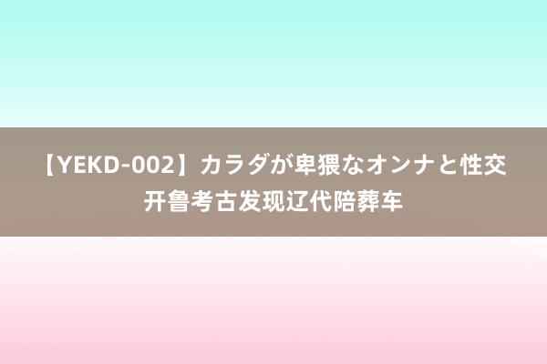 【YEKD-002】カラダが卑猥なオンナと性交 开鲁考古发现辽代陪葬车