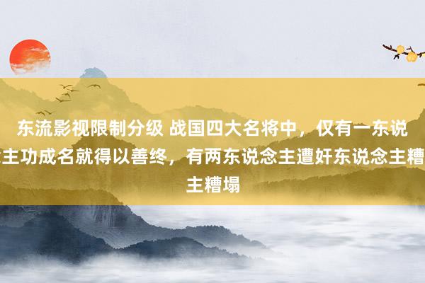 东流影视限制分级 战国四大名将中，仅有一东说念主功成名就得以善终，有两东说念主遭奸东说念主糟塌