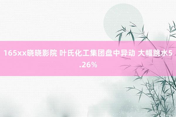 165xx晓晓影院 叶氏化工集团盘中异动 大幅跳水5.26%