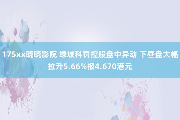 175xx晓晓影院 绿城科罚控股盘中异动 下昼盘大幅拉升5.66%报4.670港元