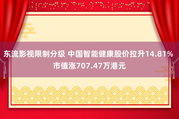 东流影视限制分级 中国智能健康股价拉升14.81% 市值涨707.47万港元