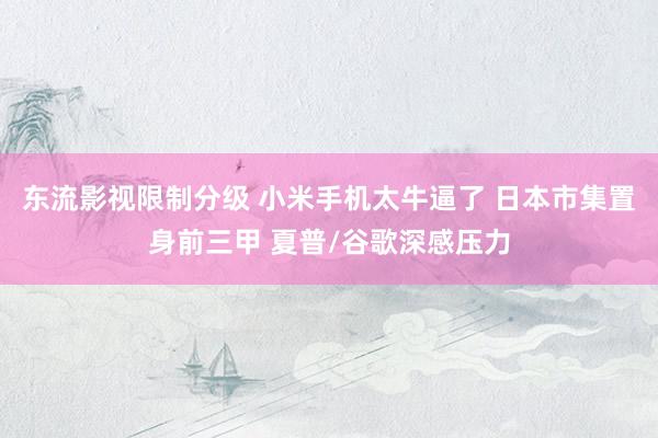 东流影视限制分级 小米手机太牛逼了 日本市集置身前三甲 夏普/谷歌深感压力