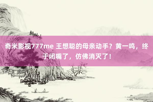 奇米影视777me 王想聪的母亲动手？黄一鸣，终于闭嘴了，仿佛消灭了！