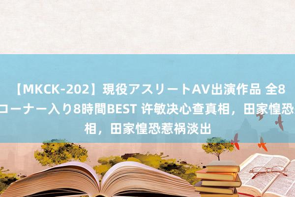 【MKCK-202】現役アスリートAV出演作品 全8TITLE全コーナー入り8時間BEST 许敏决心查真相，田家惶恐惹祸淡出