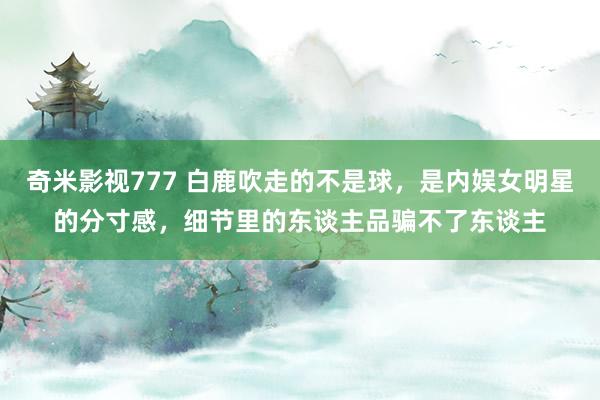 奇米影视777 白鹿吹走的不是球，是内娱女明星的分寸感，细节里的东谈主品骗不了东谈主