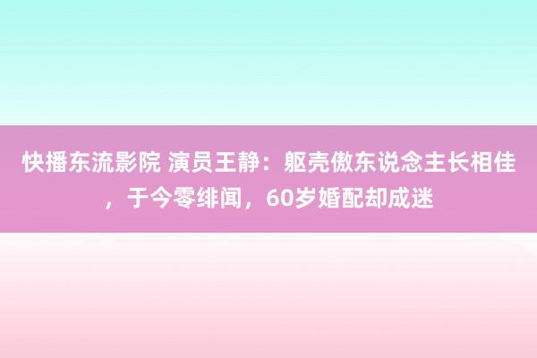 快播东流影院 演员王静：躯壳傲东说念主长相佳，于今零绯闻，60岁婚配却成迷