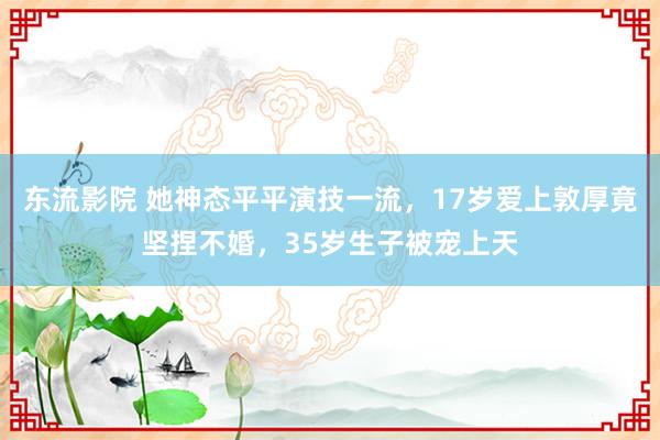 东流影院 她神态平平演技一流，17岁爱上敦厚竟坚捏不婚，35岁生子被宠上天