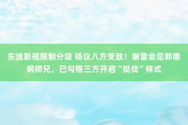 东流影视限制分级 杨议八方受敌！谢雷会见郭德纲师兄，已勾搭三方开启“挞伐”样式