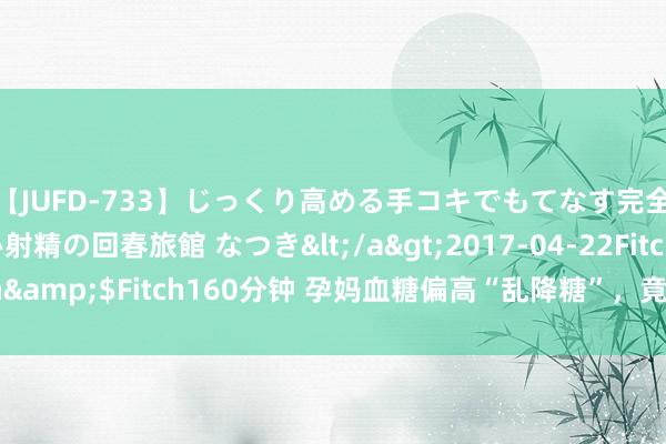 【JUFD-733】じっくり高める手コキでもてなす完全勃起ともの凄い射精の回春旅館 なつき</a>2017-04-22Fitch&$Fitch160分钟 孕妈血糖偏高“乱降糖”，竟会早产、胎儿无理？