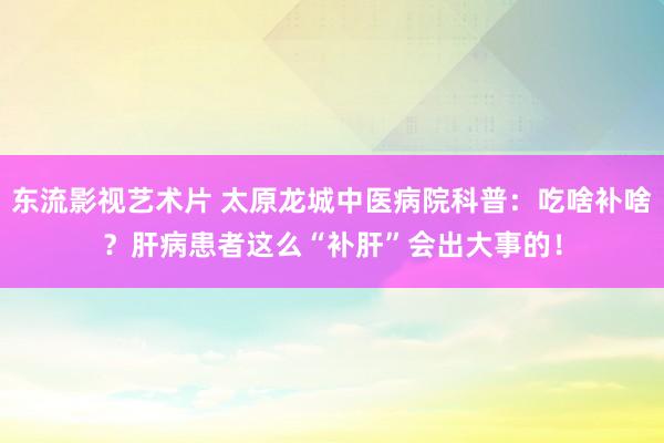 东流影视艺术片 太原龙城中医病院科普：吃啥补啥？肝病患者这么“补肝”会出大事的！