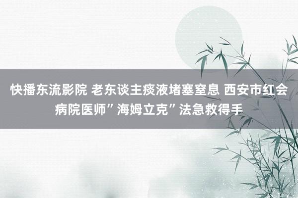 快播东流影院 老东谈主痰液堵塞窒息 西安市红会病院医师”海姆立克”法急救得手