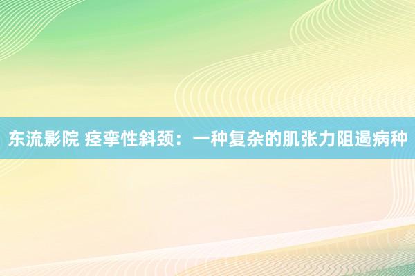 东流影院 痉挛性斜颈：一种复杂的肌张力阻遏病种