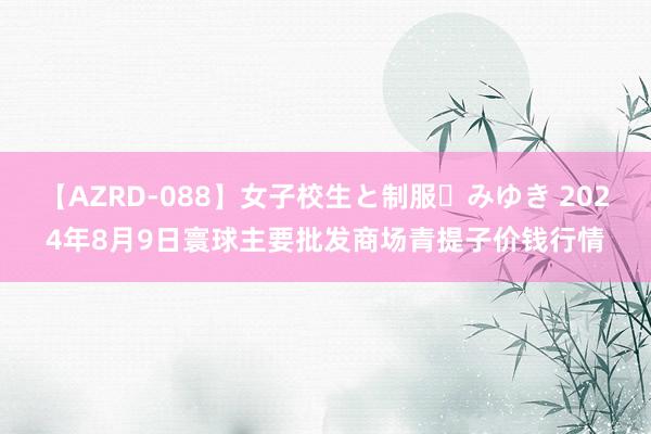 【AZRD-088】女子校生と制服・みゆき 2024年8月9日寰球主要批发商场青提子价钱行情