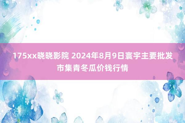 175xx晓晓影院 2024年8月9日寰宇主要批发市集青冬瓜价钱行情