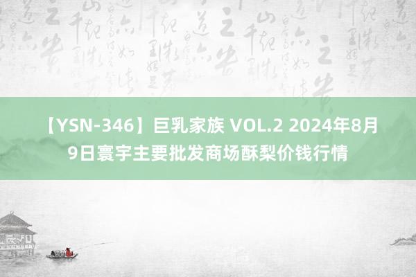 【YSN-346】巨乳家族 VOL.2 2024年8月9日寰宇主要批发商场酥梨价钱行情