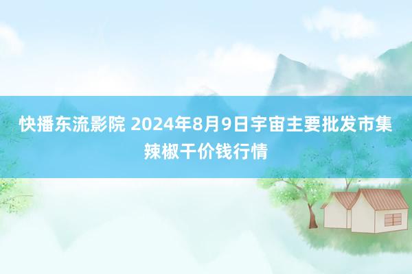 快播东流影院 2024年8月9日宇宙主要批发市集辣椒干价钱行情