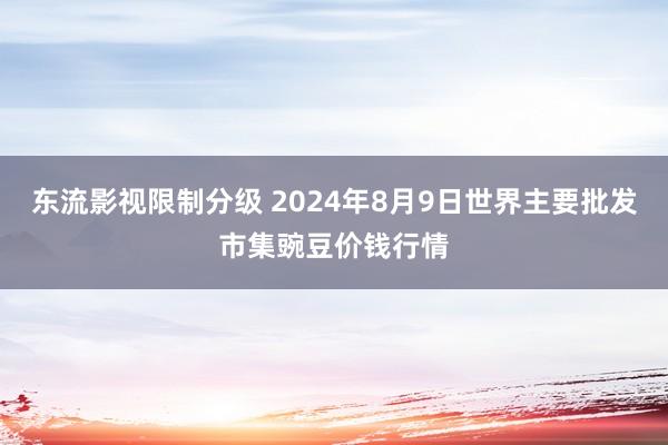 东流影视限制分级 2024年8月9日世界主要批发市集豌豆价钱行情