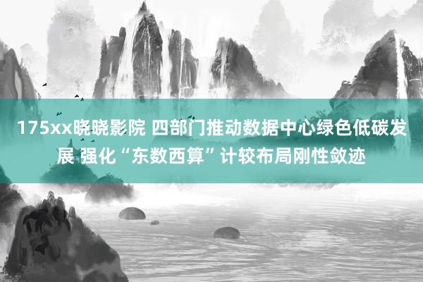 175xx晓晓影院 四部门推动数据中心绿色低碳发展 强化“东数西算”计较布局刚性敛迹