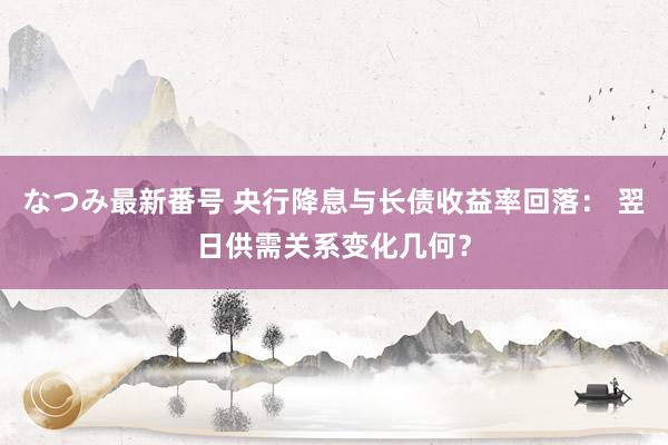 なつみ最新番号 央行降息与长债收益率回落： 翌日供需关系变化几何？