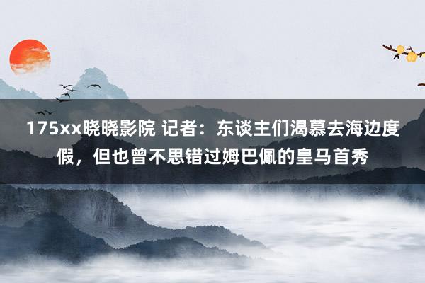 175xx晓晓影院 记者：东谈主们渴慕去海边度假，但也曾不思错过姆巴佩的皇马首秀