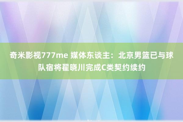 奇米影视777me 媒体东谈主：北京男篮已与球队宿将翟晓川完成C类契约续约