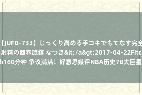 【JUFD-733】じっくり高める手コキでもてなす完全勃起ともの凄い射精の回春旅館 なつき</a>2017-04-22Fitch&$Fitch160分钟 争议满满！好意思媒评NBA历史78大巨星：詹姆斯初次超乔丹 科比8奥胖9