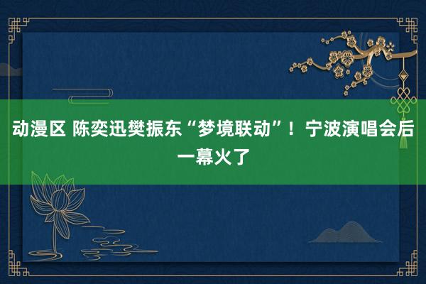 动漫区 陈奕迅樊振东“梦境联动”！宁波演唱会后一幕火了