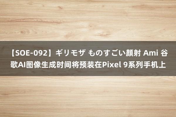 【SOE-092】ギリモザ ものすごい顔射 Ami 谷歌AI图像生成时间将预装在Pixel 9系列手机上