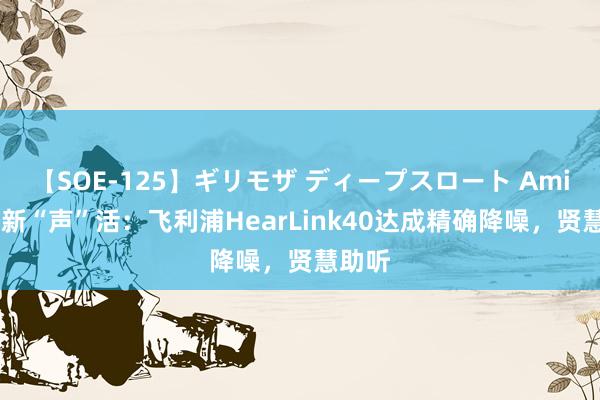 【SOE-125】ギリモザ ディープスロート Ami 银发新“声”活：飞利浦HearLink40达成精确降噪，贤慧助听