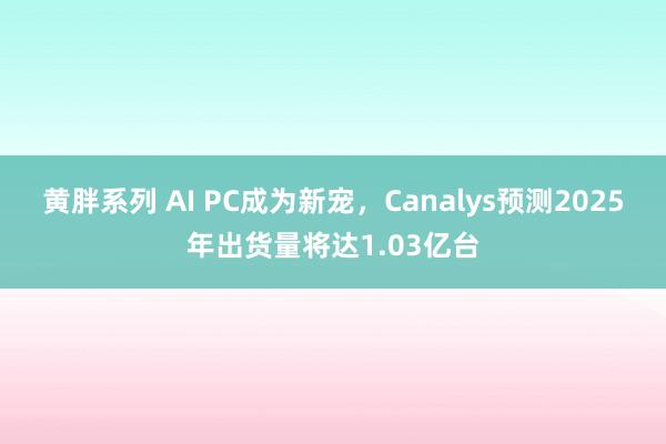 黄胖系列 AI PC成为新宠，Canalys预测2025年出货量将达1.03亿台